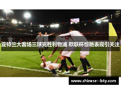 亚特兰大客场三球完胜利物浦 欧联杯惊艳表现引关注 亚特兰大客场三球完胜利物浦 欧联杯惊艳表现引关注