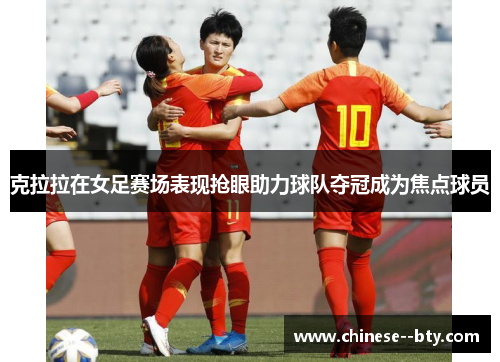 克拉拉在女足赛场表现抢眼助力球队夺冠成为焦点球员