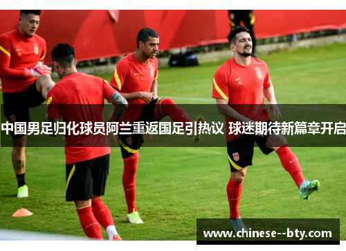 中国男足归化球员阿兰重返国足引热议 球迷期待新篇章开启 中国男足归化球员阿兰重返国足引热议 球迷期待新篇章开启